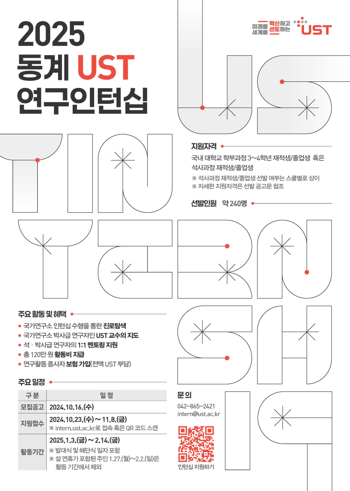 2025 동계 UST 연구인턴십
- 지원자격 | 국내 대학교 학부과정 3~4학년 재적생/졸업생 혹은 석사과정 재적생/졸업생 ※ 석사과정 재적생/졸업생 선발 여부는 스쿨별로 상이 ※ 자세한 지원자격은 선발 공고문 참조
- 선발인원 | 약 240명
- 주요 활동 및 혜택 | 국가연구소 인턴십 수행을 통한 진로탐색, 국가연구소 박사급 연구자인 UST 교수의 지도, 석·박사급 연구자의 1:1 멘토링 지원, 총 120만원 활동비 지급, 연구활동 종사자 보험 가입(전액 UST 부담)
- 주요 일정 | 주요일정을 정리한 표입니다.
구분 일정
모집공고 | 2024.10.16.(수)
지원접수 | 2024.10.23.(수) ~ 11.8.(금) ※ intern.ust.ac.kr로 접속 혹은 QR 코드 스캔
활동기간 | 2025.1.3.(금) ~ 2.14.(금) ※ 발대식 및 해단식 일자 포함 ※ 설 연휴가 포한된 주인 1.27.(월)~2.2.(일)은 활동 기간에서 제외
- 문의 | 042-865-2421 intern@ust.ac.kr